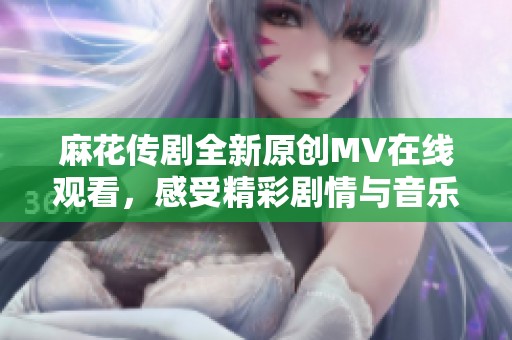 麻花传剧全新原创MV在线观看，感受精彩剧情与音乐魅力