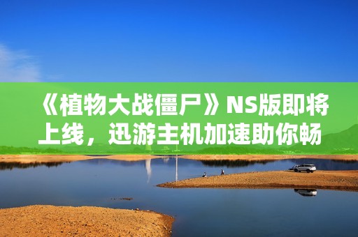 《植物大战僵尸》NS版即将上线，迅游主机加速助你畅享稳定联机体验