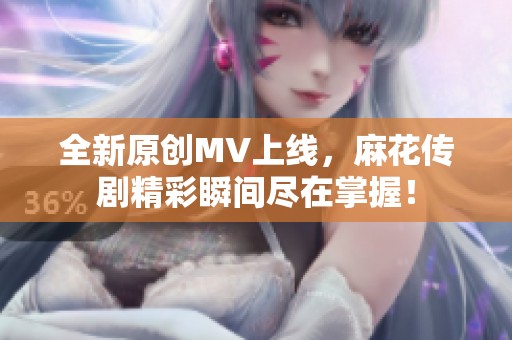 全新原创MV上线，麻花传剧精彩瞬间尽在掌握！