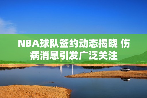 NBA球队签约动态揭晓 伤病消息引发广泛关注