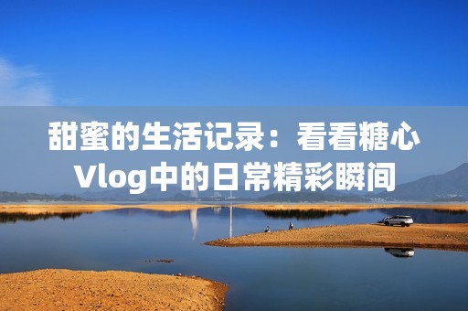 甜蜜的生活记录：看看糖心Vlog中的日常精彩瞬间