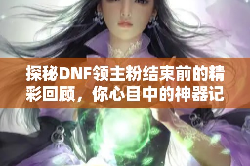 探秘DNF领主粉结束前的精彩回顾，你心目中的神器记忆是什么呢