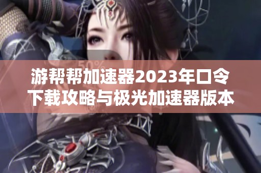 游帮帮加速器2023年口令下载攻略与极光加速器版本选择指南