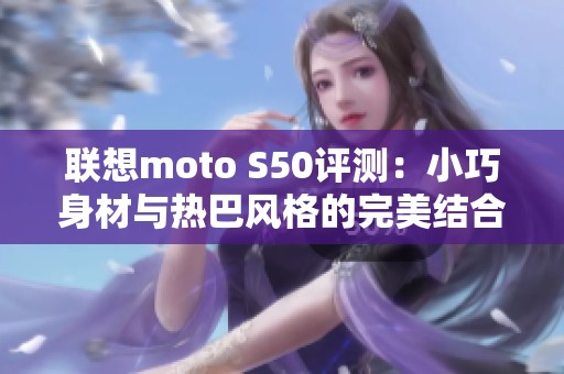 联想moto S50评测：小巧身材与热巴风格的完美结合