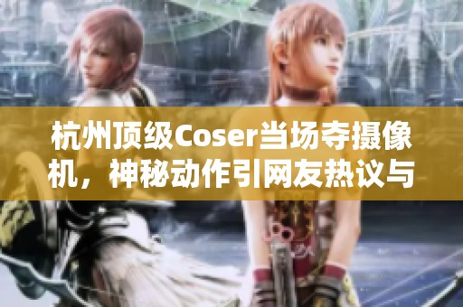 杭州顶级Coser当场夺摄像机，神秘动作引网友热议与赞誉