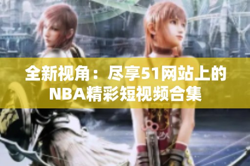 全新视角：尽享51网站上的NBA精彩短视频合集