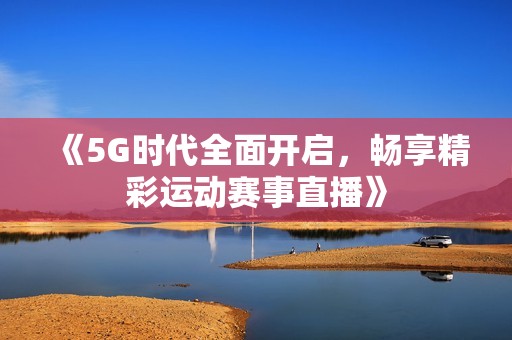 《5G时代全面开启，畅享精彩运动赛事直播》