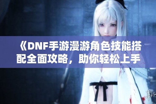 《DNF手游漫游角色技能搭配全面攻略，助你轻松上手》