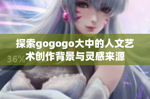 探索gogogo大中的人文艺术创作背景与灵感来源