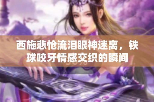 西施悲怆流泪眼神迷离，铁球咬牙情感交织的瞬间