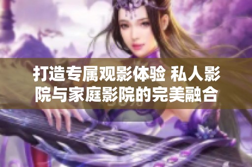 打造专属观影体验 私人影院与家庭影院的完美融合