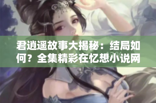 君逍遥故事大揭秘：结局如何？全集精彩在忆想小说网等你探索！