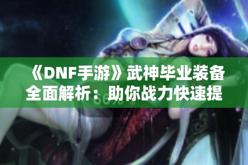 《DNF手游》武神毕业装备全面解析：助你战力快速提升的秘诀分享