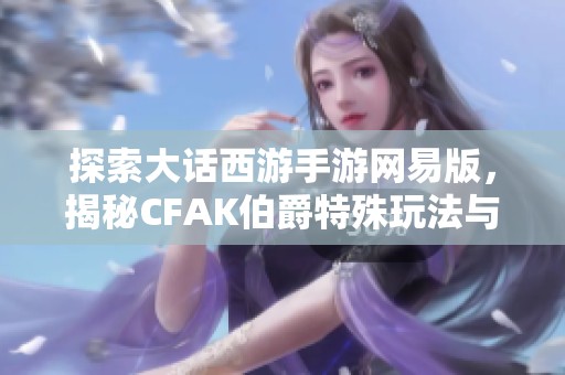 探索大话西游手游网易版，揭秘CFAK伯爵特殊玩法与策略