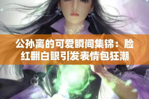 公孙离的可爱瞬间集锦：脸红翻白眼引发表情包狂潮