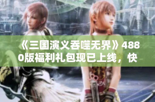 《三国演义吞噬无界》4880版福利礼包现已上线，快来领取吧！