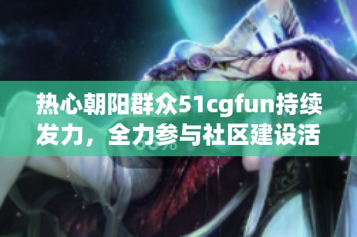 热心朝阳群众51cgfun持续发力，全力参与社区建设活动