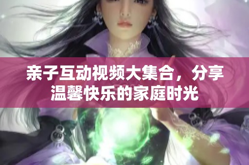 亲子互动视频大集合，分享温馨快乐的家庭时光