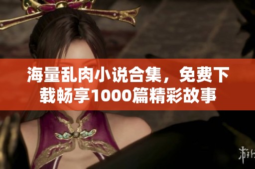 海量乱肉小说合集，免费下载畅享1000篇精彩故事