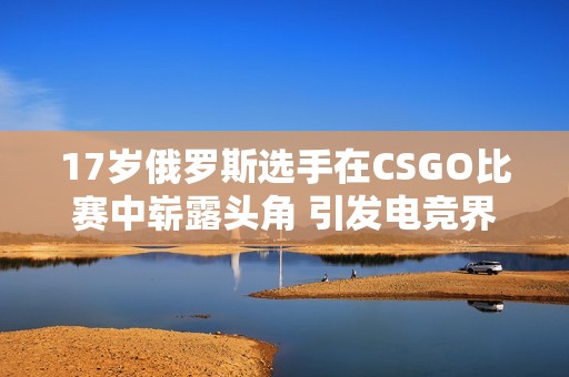 17岁俄罗斯选手在CSGO比赛中崭露头角 引发电竞界关注