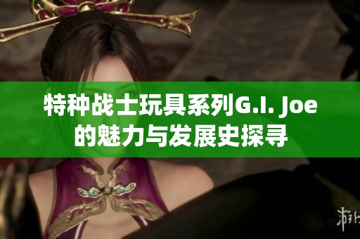 特种战士玩具系列G.I. Joe的魅力与发展史探寻