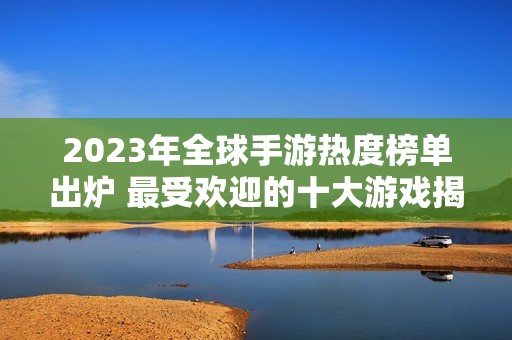 2023年全球手游热度榜单出炉 最受欢迎的十大游戏揭秘