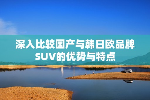 深入比较国产与韩日欧品牌SUV的优势与特点