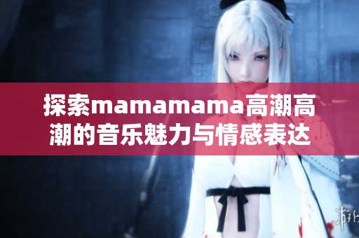 探索mamamama高潮高潮的音乐魅力与情感表达