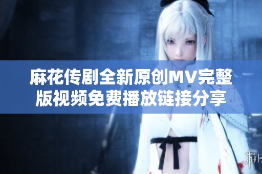 麻花传剧全新原创MV完整版视频免费播放链接分享