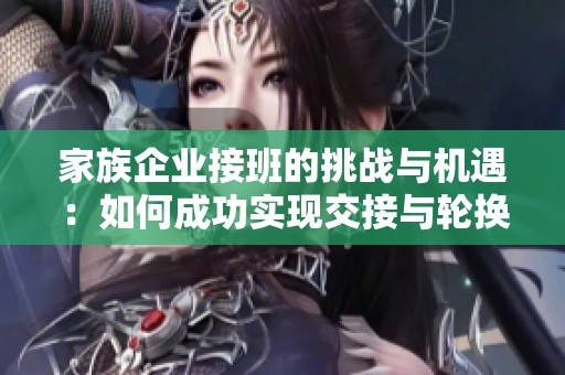 家族企业接班的挑战与机遇：如何成功实现交接与轮换