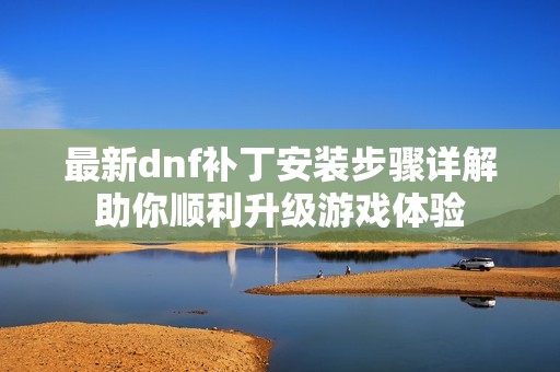 最新dnf补丁安装步骤详解助你顺利升级游戏体验