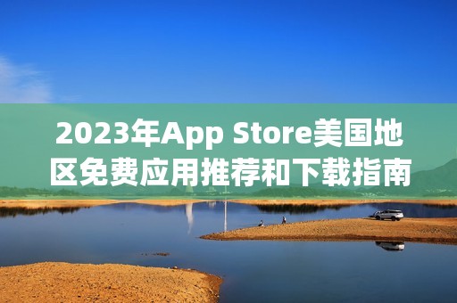 2023年App Store美国地区免费应用推荐和下载指南