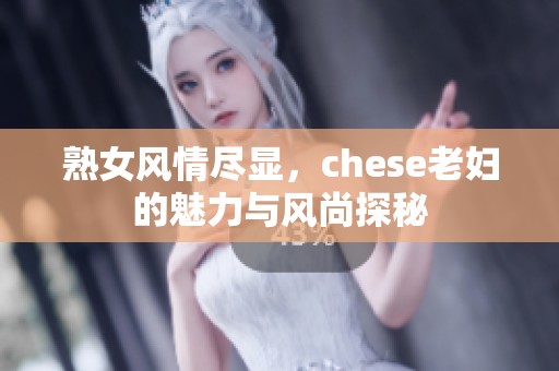 熟女风情尽显，chese老妇的魅力与风尚探秘