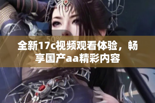 全新17c视频观看体验，畅享国产aa精彩内容