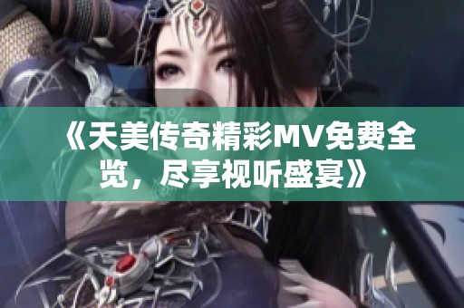 《天美传奇精彩MV免费全览，尽享视听盛宴》