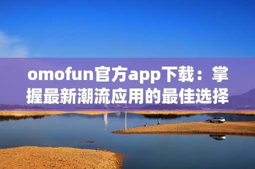 omofun官方app下载：掌握最新潮流应用的最佳选择与体验