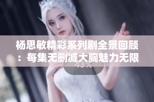 杨思敏精彩系列剧全景回顾：每集无删减大胸魅力无限