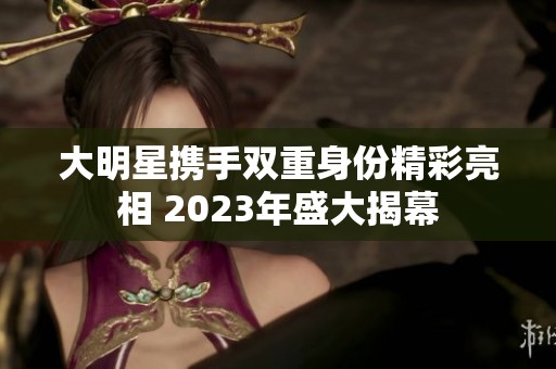 大明星携手双重身份精彩亮相 2023年盛大揭幕