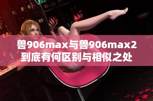 兽906max与兽906max2到底有何区别与相似之处