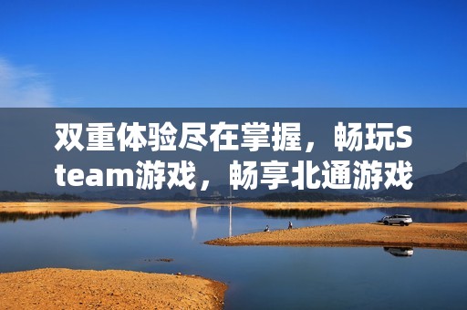 双重体验尽在掌握，畅玩Steam游戏，畅享北通游戏手柄带来的极致乐趣