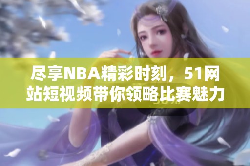 尽享NBA精彩时刻，51网站短视频带你领略比赛魅力