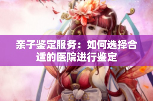 亲子鉴定服务：如何选择合适的医院进行鉴定