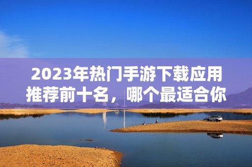 2023年热门手游下载应用推荐前十名，哪个最适合你畅玩游戏体验