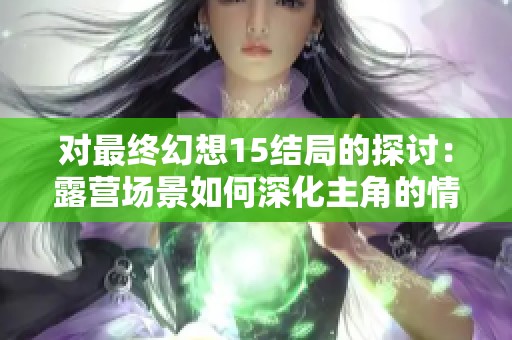 对最终幻想15结局的探讨：露营场景如何深化主角的情感与剧情发展