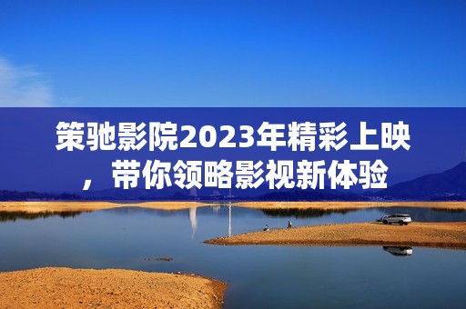 策驰影院2023年精彩上映，带你领略影视新体验