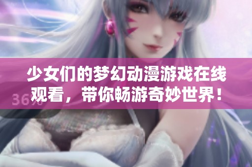 少女们的梦幻动漫游戏在线观看，带你畅游奇妙世界！