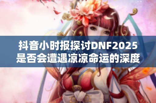 抖音小时报探讨DNF2025是否会遭遇凉凉命运的深度分析与预测