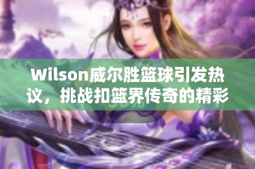 Wilson威尔胜篮球引发热议，挑战扣篮界传奇的精彩赛事引人关注！