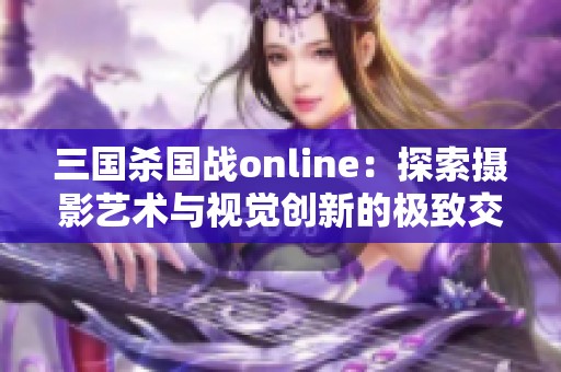 三国杀国战online：探索摄影艺术与视觉创新的极致交融之旅