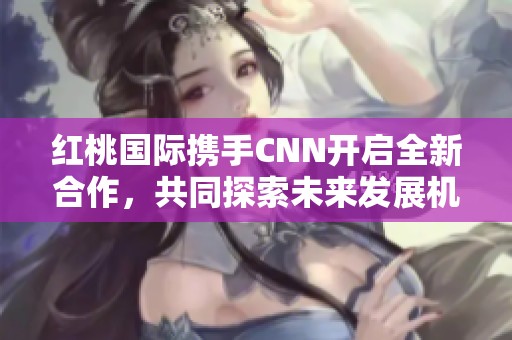 红桃国际携手CNN开启全新合作，共同探索未来发展机遇